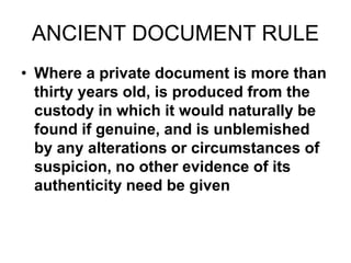 ANCIENT DOCUMENT RULE
• Where a private document is more than
thirty years old, is produced from the
custody in which it would naturally be
found if genuine, and is unblemished
by any alterations or circumstances of
suspicion, no other evidence of its
authenticity need be given
 