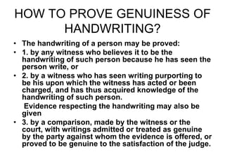 HOW TO PROVE GENUINESS OF
HANDWRITING?
• The handwriting of a person may be proved:
• 1. by any witness who believes it to be the
handwriting of such person because he has seen the
person write, or
• 2. by a witness who has seen writing purporting to
be his upon which the witness has acted or been
charged, and has thus acquired knowledge of the
handwriting of such person.
Evidence respecting the handwriting may also be
given
• 3. by a comparison, made by the witness or the
court, with writings admitted or treated as genuine
by the party against whom the evidence is offered, or
proved to be genuine to the satisfaction of the judge.
 
