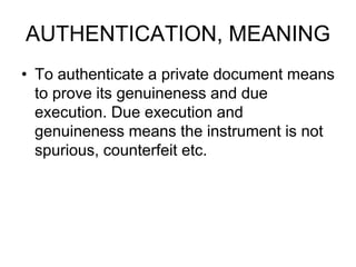 AUTHENTICATION, MEANING
• To authenticate a private document means
to prove its genuineness and due
execution. Due execution and
genuineness means the instrument is not
spurious, counterfeit etc.
 