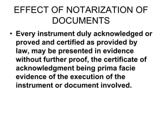 EFFECT OF NOTARIZATION OF
DOCUMENTS
• Every instrument duly acknowledged or
proved and certified as provided by
law, may be presented in evidence
without further proof, the certificate of
acknowledgment being prima facie
evidence of the execution of the
instrument or document involved.
 