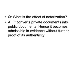 • Q: What is the effect of notarization?
• A: It converts private documents into
public documents. Hence it becomes
admissible in evidence without further
proof of its authenticity
 