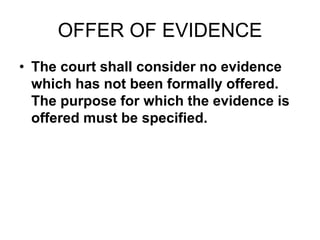 OFFER OF EVIDENCE
• The court shall consider no evidence
which has not been formally offered.
The purpose for which the evidence is
offered must be specified.
 
