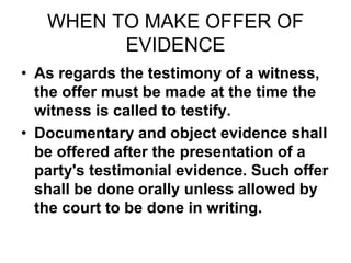 WHEN TO MAKE OFFER OF
EVIDENCE
• As regards the testimony of a witness,
the offer must be made at the time the
witness is called to testify.
• Documentary and object evidence shall
be offered after the presentation of a
party's testimonial evidence. Such offer
shall be done orally unless allowed by
the court to be done in writing.
 