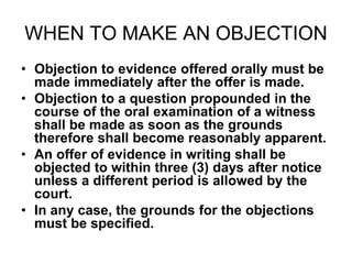 WHEN TO MAKE AN OBJECTION
• Objection to evidence offered orally must be
made immediately after the offer is made.
• Objection to a question propounded in the
course of the oral examination of a witness
shall be made as soon as the grounds
therefore shall become reasonably apparent.
• An offer of evidence in writing shall be
objected to within three (3) days after notice
unless a different period is allowed by the
court.
• In any case, the grounds for the objections
must be specified.
 