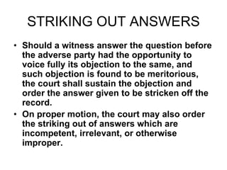 STRIKING OUT ANSWERS
• Should a witness answer the question before
the adverse party had the opportunity to
voice fully its objection to the same, and
such objection is found to be meritorious,
the court shall sustain the objection and
order the answer given to be stricken off the
record.
• On proper motion, the court may also order
the striking out of answers which are
incompetent, irrelevant, or otherwise
improper.
 