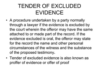 TENDER OF EXCLUDED
EVIDENCE
• A procedure undertaken by a party normally
through a lawyer if the evidence is excluded by
the court wherein the offeror may have the same
attached to or made part of the record. If the
evidence excluded is oral, the offeror may state
for the record the name and other personal
circumstances of the witness and the substance
of the proposed testimony.
• Tender of excluded evidence is also known as
proffer of evidence or offer of proof
 
