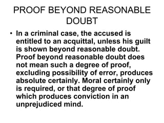 PROOF BEYOND REASONABLE
DOUBT
• In a criminal case, the accused is
entitled to an acquittal, unless his guilt
is shown beyond reasonable doubt.
Proof beyond reasonable doubt does
not mean such a degree of proof,
excluding possibility of error, produces
absolute certainly. Moral certainly only
is required, or that degree of proof
which produces conviction in an
unprejudiced mind.
 