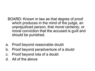 BOARD: Known in law as that degree of proof
which produces in the mind of the judge, an
unprejudiced person, that moral certainty, or
moral conviction that the accused is guilt and
should be punished.
a. Proof beyond reasonable doubt
b. Proof beyond peradventure of a doubt
c. Proof beyond iota of a doubt
d. All of the above
 