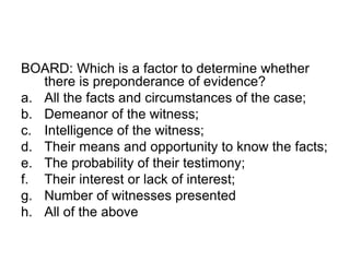 BOARD: Which is a factor to determine whether
there is preponderance of evidence?
a. All the facts and circumstances of the case;
b. Demeanor of the witness;
c. Intelligence of the witness;
d. Their means and opportunity to know the facts;
e. The probability of their testimony;
f. Their interest or lack of interest;
g. Number of witnesses presented
h. All of the above
 