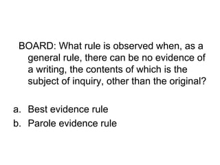 BOARD: What rule is observed when, as a
general rule, there can be no evidence of
a writing, the contents of which is the
subject of inquiry, other than the original?
a. Best evidence rule
b. Parole evidence rule
 