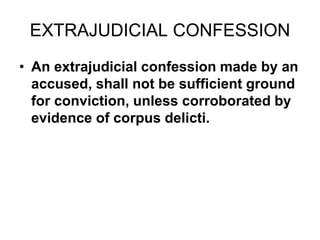 EXTRAJUDICIAL CONFESSION
• An extrajudicial confession made by an
accused, shall not be sufficient ground
for conviction, unless corroborated by
evidence of corpus delicti.
 