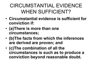 CIRCUMSTANTIAL EVIDENCE
WHEN SUFFICIENT?
• Circumstantial evidence is sufficient for
conviction if:
• (a)There is more than one
circumstances;
• (b)The facts from which the inferences
are derived are proven; and
• (c)The combination of all the
circumstances is such as to produce a
conviction beyond reasonable doubt.
 