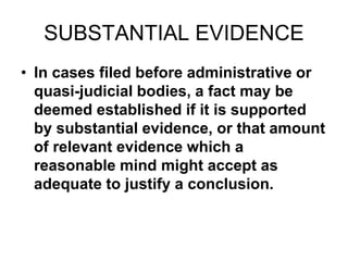 SUBSTANTIAL EVIDENCE
• In cases filed before administrative or
quasi-judicial bodies, a fact may be
deemed established if it is supported
by substantial evidence, or that amount
of relevant evidence which a
reasonable mind might accept as
adequate to justify a conclusion.
 