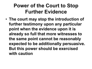 Power of the Court to Stop
Further Evidence
• The court may stop the introduction of
further testimony upon any particular
point when the evidence upon it is
already so full that more witnesses to
the same point cannot be reasonably
expected to be additionally persuasive.
But this power should be exercised
with caution
 