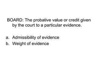 BOARD: The probative value or credit given
by the court to a particular evidence.
a. Admissibility of evidence
b. Weight of evidence
 