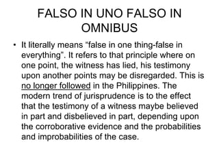FALSO IN UNO FALSO IN
OMNIBUS
• It literally means “false in one thing-false in
everything”. It refers to that principle where on
one point, the witness has lied, his testimony
upon another points may be disregarded. This is
no longer followed in the Philippines. The
modern trend of jurisprudence is to the effect
that the testimony of a witness maybe believed
in part and disbelieved in part, depending upon
the corroborative evidence and the probabilities
and improbabilities of the case.
 