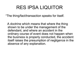 RES IPSA LIQUITOR
“The thing/fact/transaction speaks for itself.
A doctrine which means that where the thing
shown to be under the management of the
defendant, and where an accident in the
ordinary course of event does not happen when
the business is properly conducted, the accident
itself raises the presumption of negligence in the
absence of any explanation.
 