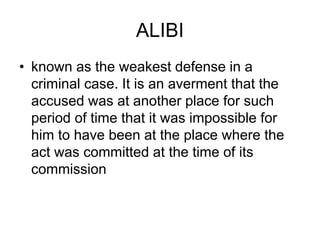 ALIBI
• known as the weakest defense in a
criminal case. It is an averment that the
accused was at another place for such
period of time that it was impossible for
him to have been at the place where the
act was committed at the time of its
commission
 