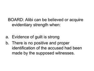 BOARD: Alibi can be believed or acquire
evidentiary strength when:
a. Evidence of guilt is strong
b. There is no positive and proper
identification of the accused had been
made by the supposed witnesses.
 