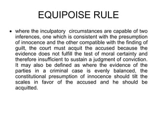 EQUIPOISE RULE
 where the inculpatory circumstances are capable of two
inferences, one which is consistent with the presumption
of innocence and the other compatible with the finding of
guilt, the court must acquit the accused because the
evidence does not fulfill the test of moral certainty and
therefore insufficient to sustain a judgment of conviction.
It may also be defined as where the evidence of the
parties in a criminal case is evenly balanced, the
constitutional presumption of innocence should tilt the
scales in favor of the accused and he should be
acquitted.
 