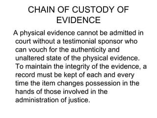 CHAIN OF CUSTODY OF
EVIDENCE
A physical evidence cannot be admitted in
court without a testimonial sponsor who
can vouch for the authenticity and
unaltered state of the physical evidence.
To maintain the integrity of the evidence, a
record must be kept of each and every
time the item changes possession in the
hands of those involved in the
administration of justice.
 