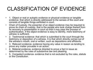 CLASSIFICATION OF EVIDENCE
• 1. Object or real or autoptic evidence or physical evidence or tangible
evidence- that which is directly addressed to the senses of the court and
consists of tangible things exhibited in court.
• Chain of Custody- the presenter of an object evidence may be required to
prove its chain of custody, that is the people who took charge thereof from
its recovery to presentation in court so that it may pass the process of
authentication. If the object evidence is easy to identify, mere testimony of
witness is sufficient.
• 2. Testimonial evidence- that which is submitted to the court through the
testimony or deposition of a witness. It is that which directly comes out of
the witness’s mouth, oral or written, such as depositions and affidavits.
• 3. Relevant evidence- evidence having any value in reason as tending to
prove any matter provable in an action.
• 4. Material evidence- evidence directed to prove a fact in issue as
determined by the rules of substantive law and pleading.
• 5. Competent evidence- evidence that is not excluded by the rules, statute
or the Constitution.
 