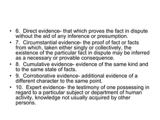• 6. Direct evidence- that which proves the fact in dispute
without the aid of any inference or presumption.
• 7. Circumstantial evidence- the proof of fact or facts
from which, taken either singly or collectively, the
existence of the particular fact in dispute may be inferred
as a necessary or provable consequence.
• 8. Cumulative evidence- evidence of the same kind and
to the same state of facts.
• 9. Corroborative evidence- additional evidence of a
different character to the same point.
• 10. Expert evidence- the testimony of one possessing in
regard to a particular subject or department of human
activity, knowledge not usually acquired by other
persons.
 