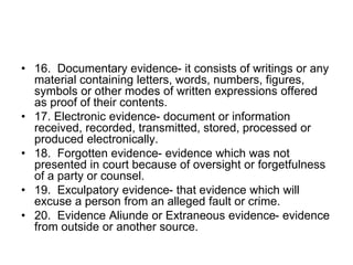• 16. Documentary evidence- it consists of writings or any
material containing letters, words, numbers, figures,
symbols or other modes of written expressions offered
as proof of their contents.
• 17. Electronic evidence- document or information
received, recorded, transmitted, stored, processed or
produced electronically.
• 18. Forgotten evidence- evidence which was not
presented in court because of oversight or forgetfulness
of a party or counsel.
• 19. Exculpatory evidence- that evidence which will
excuse a person from an alleged fault or crime.
• 20. Evidence Aliunde or Extraneous evidence- evidence
from outside or another source.
 