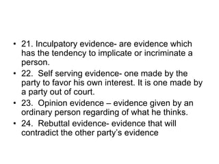 • 21. Inculpatory evidence- are evidence which
has the tendency to implicate or incriminate a
person.
• 22. Self serving evidence- one made by the
party to favor his own interest. It is one made by
a party out of court.
• 23. Opinion evidence – evidence given by an
ordinary person regarding of what he thinks.
• 24. Rebuttal evidence- evidence that will
contradict the other party’s evidence
 