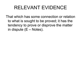 RELEVANT EVIDENCE
That which has some connection or relation
to what is sought to be proved; it has the
tendency to prove or disprove the matter
in dispute (E – Notes).
 