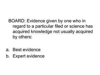 BOARD: Evidence given by one who in
regard to a particular filed or science has
acquired knowledge not usually acquired
by others:
a. Best evidence
b. Expert evidence
 
