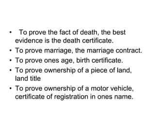 • To prove the fact of death, the best
evidence is the death certificate.
• To prove marriage, the marriage contract.
• To prove ones age, birth certificate.
• To prove ownership of a piece of land,
land title
• To prove ownership of a motor vehicle,
certificate of registration in ones name.
 