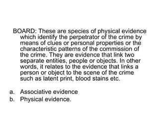BOARD: These are species of physical evidence
which identify the perpetrator of the crime by
means of clues or personal properties or the
characteristic patterns of the commission of
the crime. They are evidence that link two
separate entities, people or objects. In other
words, it relates to the evidence that links a
person or object to the scene of the crime
such as latent print, blood stains etc.
a. Associative evidence
b. Physical evidence.
 