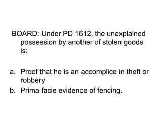 BOARD: Under PD 1612, the unexplained
possession by another of stolen goods
is:
a. Proof that he is an accomplice in theft or
robbery
b. Prima facie evidence of fencing.
 