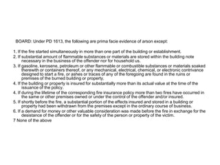 BOARD: Under PD 1613, the following are prima facie evidence of arson except:
1. If the fire started simultaneously in more than one part of the building or establishment.
2. If substantial amount of flammable substances or materials are stored within the building note
necessary in the business of the offender nor for household us.
3. If gasoline, kerosene, petroleum or other flammable or combustible substances or materials soaked
therewith or containers thereof, or any mechanical, electrical, chemical, or electronic contrivance
designed to start a fire, or ashes or traces of any of the foregoing are found in the ruins or
premises of the burned building or property.
4. If the building or property is insured for substantially more than its actual value at the time of the
issuance of the policy.
4. If during the lifetime of the corresponding fire insurance policy more than two fires have occurred in
the same or other premises owned or under the control of the offender and/or insured.
5. If shortly before the fire, a substantial portion of the effects insured and stored in a building or
property had been withdrawn from the premises except in the ordinary course of business.
6. If a demand for money or other valuable consideration was made before the fire in exchange for the
desistance of the offender or for the safety of the person or property of the victim.
7 None of the above
 