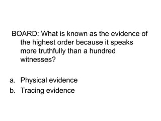 BOARD: What is known as the evidence of
the highest order because it speaks
more truthfully than a hundred
witnesses?
a. Physical evidence
b. Tracing evidence
 