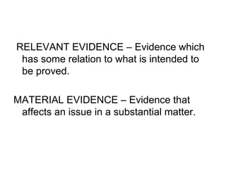 RELEVANT EVIDENCE – Evidence which
has some relation to what is intended to
be proved.
MATERIAL EVIDENCE – Evidence that
affects an issue in a substantial matter.
 