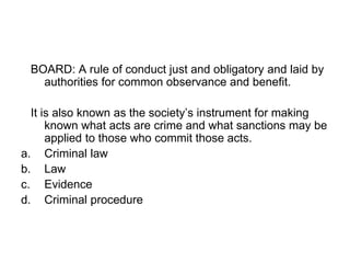 BOARD: A rule of conduct just and obligatory and laid by
authorities for common observance and benefit.
It is also known as the society’s instrument for making
known what acts are crime and what sanctions may be
applied to those who commit those acts.
a. Criminal law
b. Law
c. Evidence
d. Criminal procedure
 