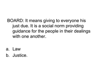 BOARD: It means giving to everyone his
just due. It is a social norm providing
guidance for the people in their dealings
with one another.
a. Law
b. Justice.
 