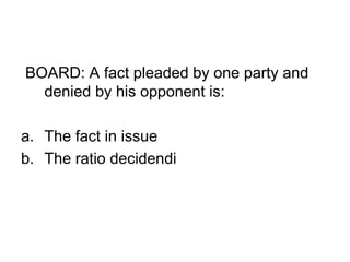 BOARD: A fact pleaded by one party and
denied by his opponent is:
a. The fact in issue
b. The ratio decidendi
 
