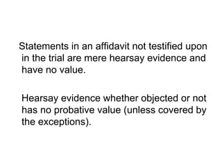 Statements in an affidavit not testified upon
in the trial are mere hearsay evidence and
have no value.
Hearsay evidence whether objected or not
has no probative value (unless covered by
the exceptions).
 