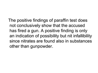 The positive findings of paraffin test does
not conclusively show that the accused
has fired a gun. A positive finding is only
an indication of possibility but nit infallibility
since nitrates are found also in substances
other than gunpowder.
 
