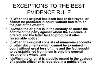 EXCEPTIONS TO THE BEST
EVIDENCE RULE
• (a)When the original has been lost or destroyed, or
cannot be produced in court, without bad faith on
the part of the offeror;
• (b)When the original is in the custody or under the
control of the party against whom the evidence is
offered, and the latter fails to produce it after
reasonable notice;
• (c)When the original consists of numerous accounts
or other documents which cannot be examined in
court without great loss of time and the fact sought
to be established from them is only the general
result of the whole; and
• (d)When the original is a public record in the custody
of a public officer or is recorded in a public office
 
