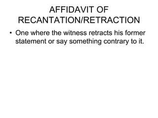 AFFIDAVIT OF
RECANTATION/RETRACTION
• One where the witness retracts his former
statement or say something contrary to it.
 