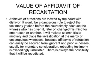 VALUE OF AFFIDAVIT OF
RECANTATION
• Affidavits of etractions are viewed by the court with
disfavor. It would be a dangerous rule to reject the
testimony y taken before the court simply because the
witness who has given it, later on changed his mind for
one reason or another. It will make a solemn trial a
mockery and place the investigation at the mercy of
unscrupulous witnesses, because affidavits of retraction
can easily be secured from ignorant and poor witnesses,
usually for monetary consideration, retracting testimony
is exceedingly unreliable. There is always the possibility
that it will be repudiated.
 
