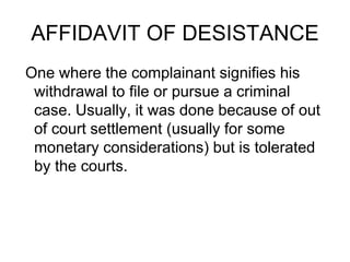 AFFIDAVIT OF DESISTANCE
One where the complainant signifies his
withdrawal to file or pursue a criminal
case. Usually, it was done because of out
of court settlement (usually for some
monetary considerations) but is tolerated
by the courts.
 