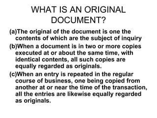WHAT IS AN ORIGINAL
DOCUMENT?
(a)The original of the document is one the
contents of which are the subject of inquiry
(b)When a document is in two or more copies
executed at or about the same time, with
identical contents, all such copies are
equally regarded as originals.
(c)When an entry is repeated in the regular
course of business, one being copied from
another at or near the time of the transaction,
all the entries are likewise equally regarded
as originals.
 