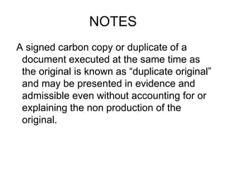 NOTES
A signed carbon copy or duplicate of a
document executed at the same time as
the original is known as “duplicate original”
and may be presented in evidence and
admissible even without accounting for or
explaining the non production of the
original.
 