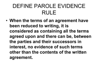DEFINE PAROLE EVIDENCE
RULE
• When the terms of an agreement have
been reduced to writing, it is
considered as containing all the terms
agreed upon and there can be, between
the parties and their successors in
interest, no evidence of such terms
other than the contents of the written
agreement.
 