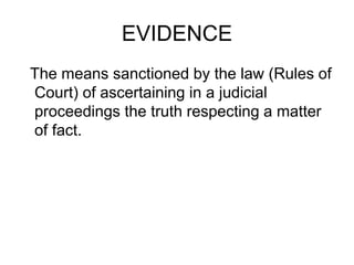 EVIDENCE
The means sanctioned by the law (Rules of
Court) of ascertaining in a judicial
proceedings the truth respecting a matter
of fact.
 
